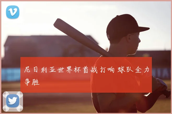 尼日利亚世界杯首战打响 球队全力争胜