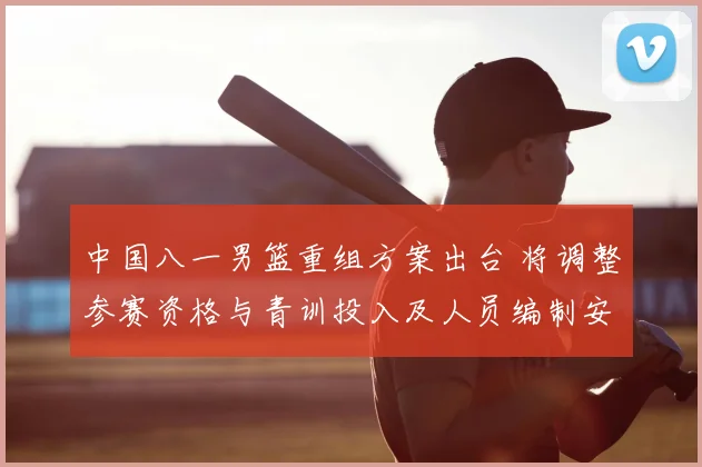 中国八一男篮重组方案出台 将调整参赛资格与青训投入及人员编制安排