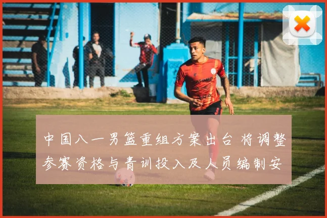中国八一男篮重组方案出台 将调整参赛资格与青训投入及人员编制安排