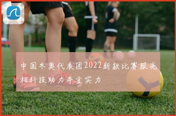 中国冬奥代表团2022新款比赛服亮相科技助力夺金实力