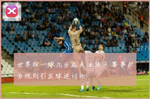 世界杯一球几分成关注焦点 赛事积分规则引发球迷讨论