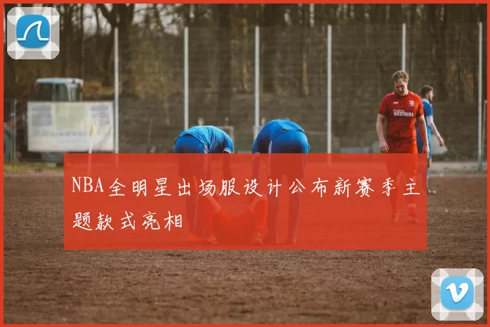 NBA全明星出场服设计公布新赛季主题款式亮相