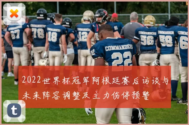 2022世界杯冠军阿根廷赛后访谈与未来阵容调整及主力伤停预警
