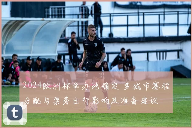 2024欧洲杯举办地确定 多城市赛程分配与票务出行影响及准备建议