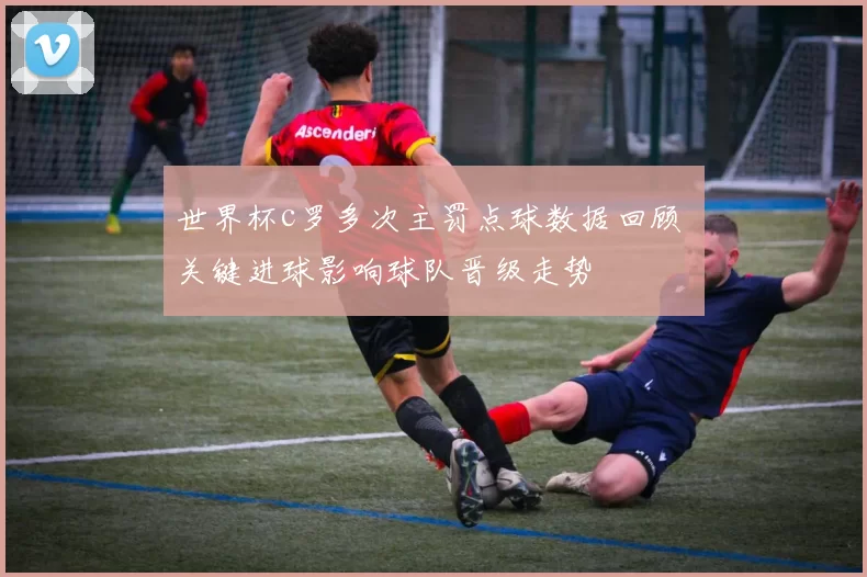 世界杯c罗多次主罚点球数据回顾 关键进球影响球队晋级走势