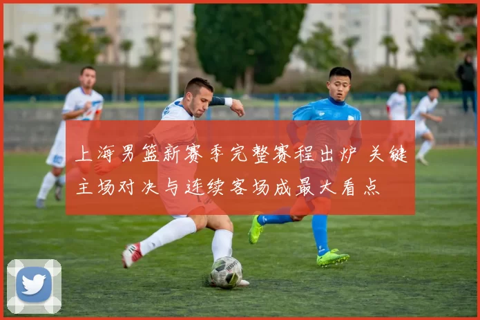 上海男篮新赛季完整赛程出炉 关键主场对决与连续客场成最大看点