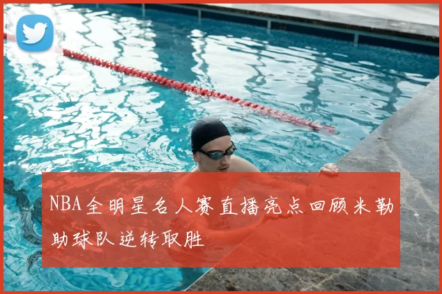 NBA全明星名人赛直播亮点回顾米勒助球队逆转取胜