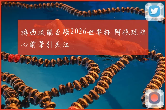 梅西谈能否踢2026世界杯 阿根廷核心前景引关注