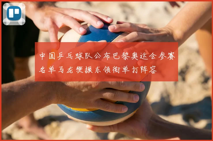 中国乒乓球队公布巴黎奥运会参赛名单马龙樊振东领衔单打阵容