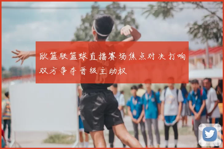 欧篮联篮球直播赛场焦点对决打响双方争夺晋级主动权