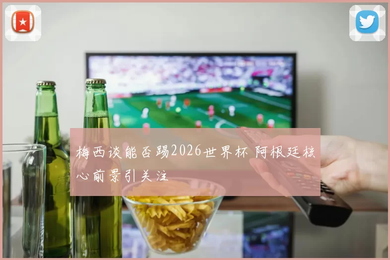 梅西谈能否踢2026世界杯 阿根廷核心前景引关注