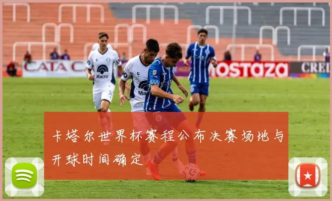 卡塔尔世界杯赛程公布决赛场地与开球时间确定
