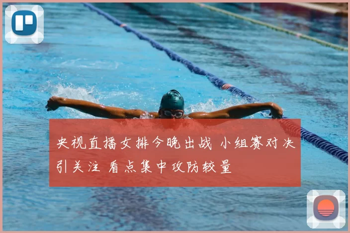 央视直播女排今晚出战 小组赛对决引关注 看点集中攻防较量