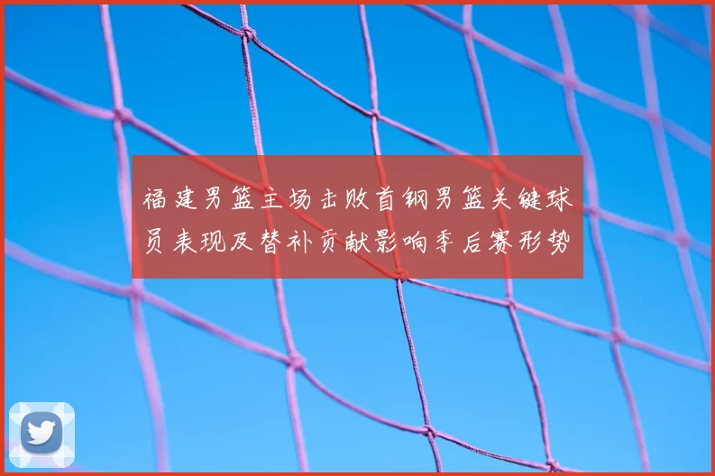 福建男篮主场击败首钢男篮关键球员表现及替补贡献影响季后赛形势