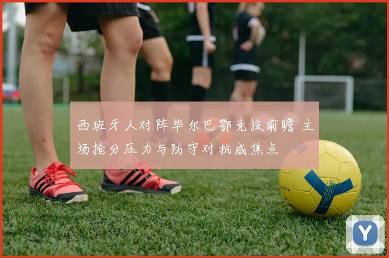 西班牙人对阵毕尔巴鄂竞技前瞻 主场抢分压力与防守对抗成焦点