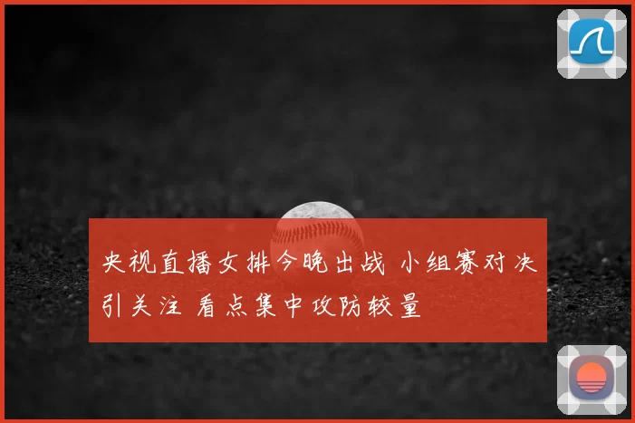 央视直播女排今晚出战 小组赛对决引关注 看点集中攻防较量