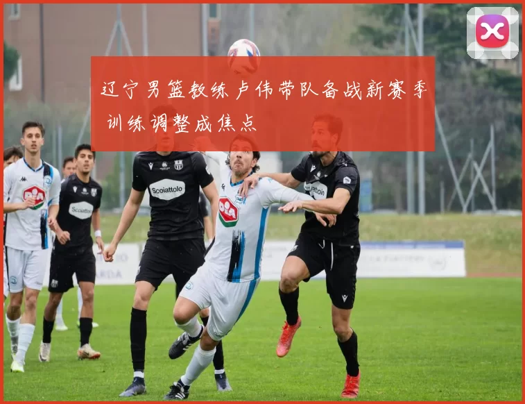 辽宁男篮教练卢伟带队备战新赛季 训练调整成焦点