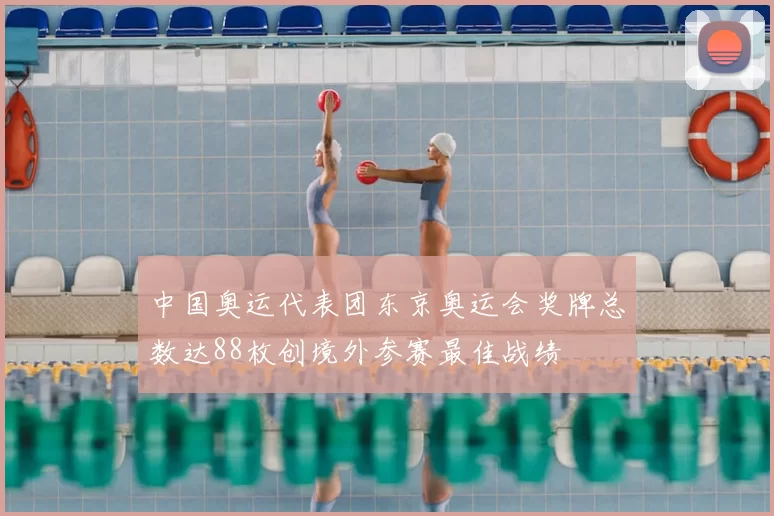 中国奥运代表团东京奥运会奖牌总数达88枚创境外参赛最佳战绩