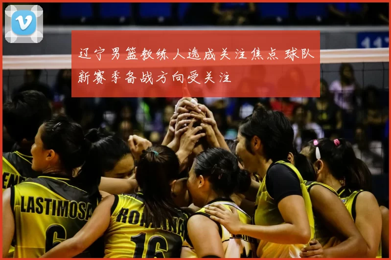 辽宁男篮教练人选成关注焦点 球队新赛季备战方向受关注