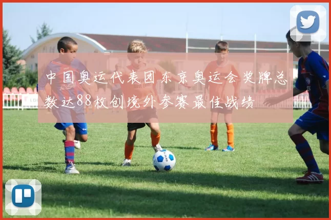 中国奥运代表团东京奥运会奖牌总数达88枚创境外参赛最佳战绩