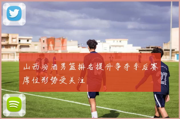 山西汾酒男篮排名提升争夺季后赛席位形势受关注