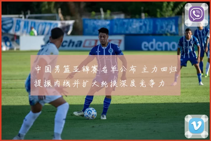 中国男篮亚锦赛名单公布 主力回归提振内线并扩大轮换深度竞争力