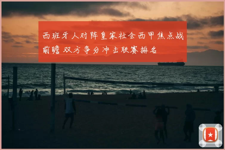 西班牙人对阵皇家社会西甲焦点战前瞻 双方争分冲击联赛排名