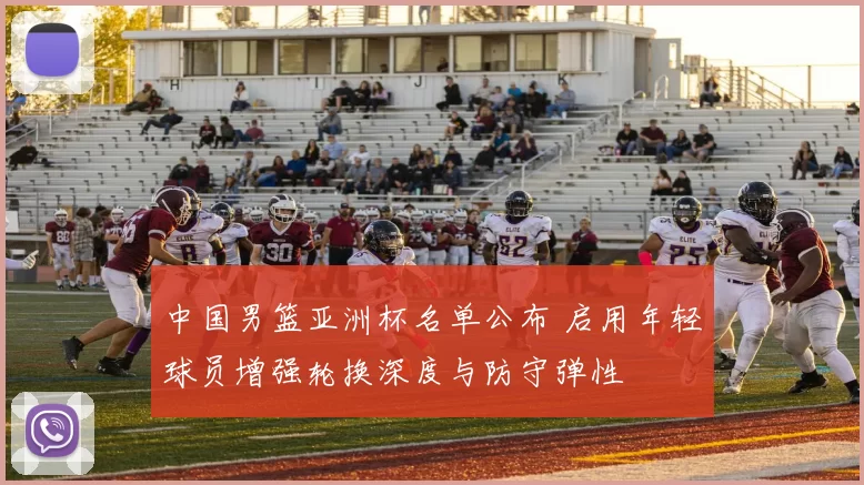 中国男篮亚洲杯名单公布 启用年轻球员增强轮换深度与防守弹性