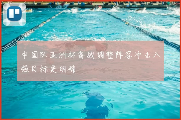 中国队亚洲杯备战调整阵容冲击八强目标更明确