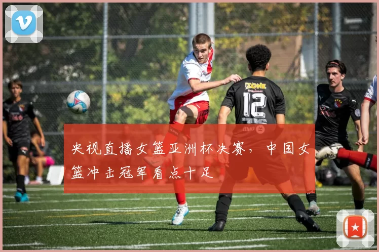 央视直播女篮亚洲杯决赛，中国女篮冲击冠军看点十足