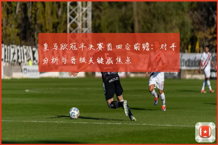 皇马欧冠半决赛首回合前瞻：对手分析与晋级关键成焦点