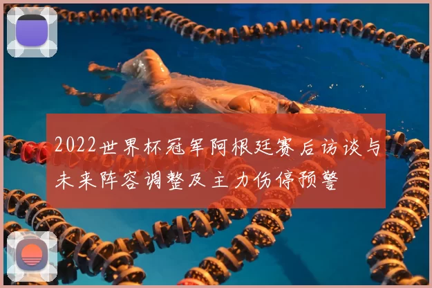 2022世界杯冠军阿根廷赛后访谈与未来阵容调整及主力伤停预警