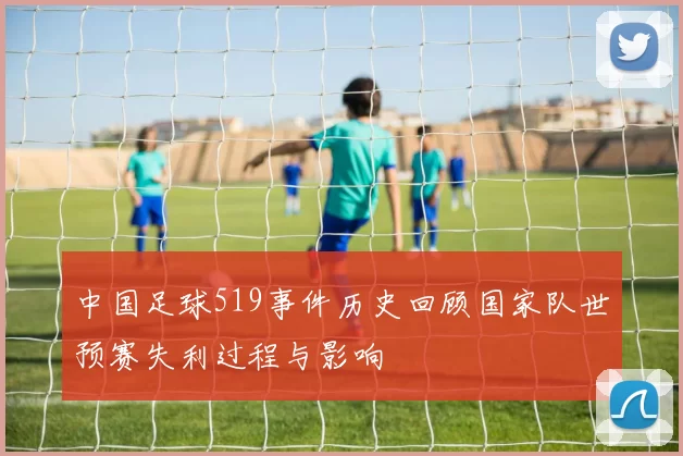 中国足球519事件历史回顾国家队世预赛失利过程与影响