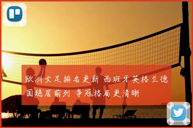 欧洲女足排名更新 西班牙英格兰德国稳居前列 争冠格局更清晰