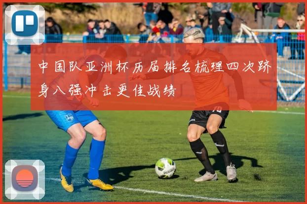 中国队亚洲杯历届排名梳理四次跻身八强冲击更佳战绩