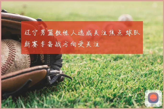 辽宁男篮教练人选成关注焦点 球队新赛季备战方向受关注