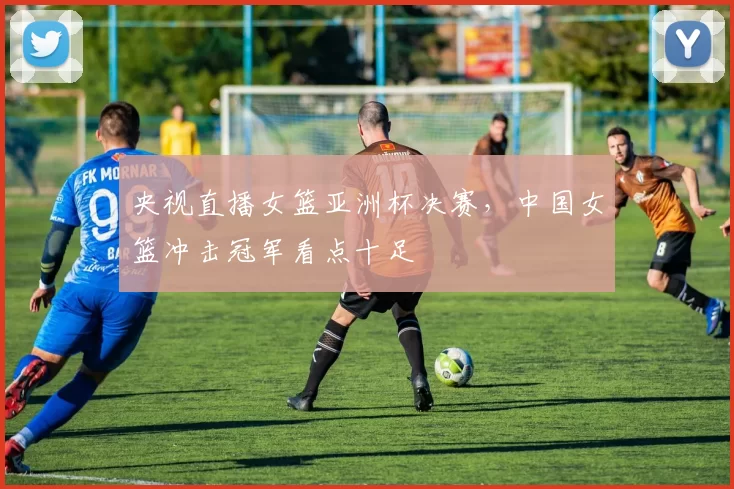 央视直播女篮亚洲杯决赛，中国女篮冲击冠军看点十足