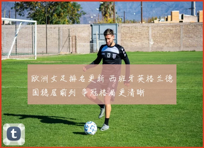 欧洲女足排名更新 西班牙英格兰德国稳居前列 争冠格局更清晰